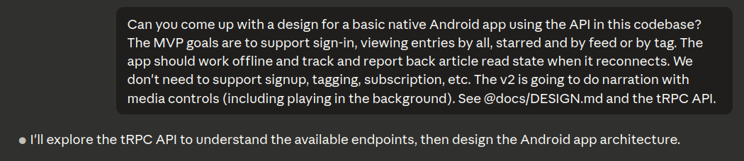 Claude Code prompt asking 'Can you come up with a design for a basic native Android app using the API in this codebase? The MVP goals are to support sign-in, viewing entries by all, starred and by feed or by tag. The app should work offline and track and report back article read state when it reconnects. We don't need to support signup, tagging, subscription, etc. The v2 is going to do narration with media controls (including playing in the background). See @docs/DESIGN.md and the tRPC API.' Claude responds 'I'll explore the tRPC API to understand the available endpoints, then design the Android app architecture.'